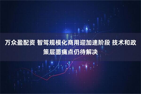 万众盈配资 智驾规模化商用迎加速阶段 技术和政策层面痛点仍待解决