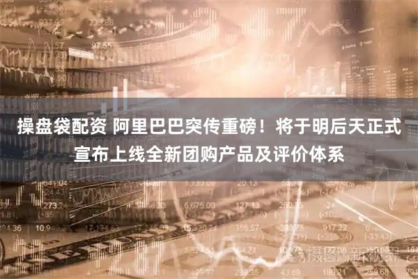 操盘袋配资 阿里巴巴突传重磅！将于明后天正式宣布上线全新团购产品及评价体系