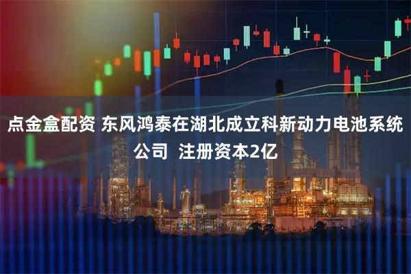 点金盒配资 东风鸿泰在湖北成立科新动力电池系统公司  注册资本2亿