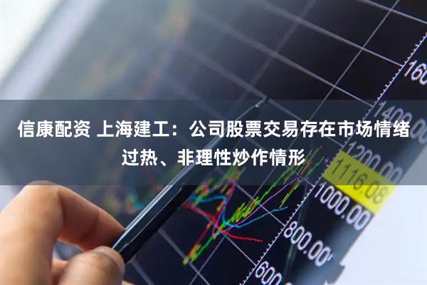 信康配资 上海建工：公司股票交易存在市场情绪过热、非理性炒作情形