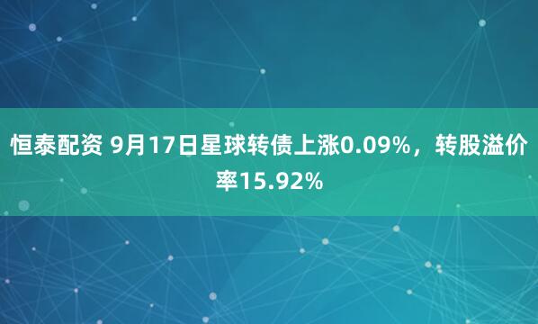 恒泰配资 9月17日星球转债上涨0.09%，转股溢价率15.92%
