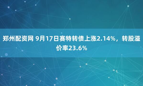 郑州配资网 9月17日赛特转债上涨2.14%，转股溢价率23.6%