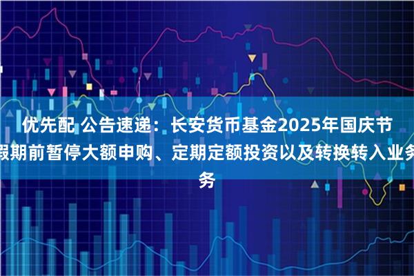 优先配 公告速递：长安货币基金2025年国庆节假期前暂停大额申购、定期定额投资以及转换转入业务