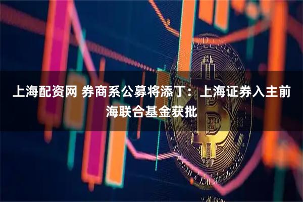 上海配资网 券商系公募将添丁：上海证券入主前海联合基金获批
