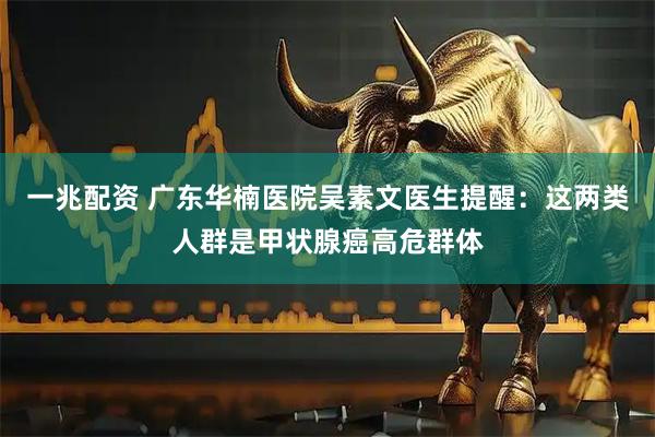 一兆配资 广东华楠医院吴素文医生提醒：这两类人群是甲状腺癌高危群体