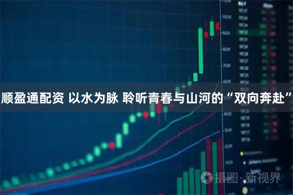 顺盈通配资 以水为脉 聆听青春与山河的“双向奔赴”
