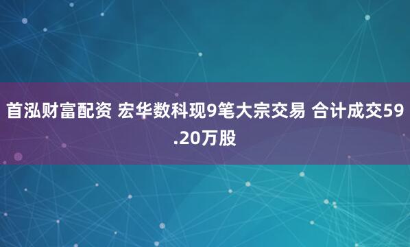 首泓财富配资 宏华数科现9笔大宗交易 合计成交59.20万股