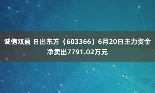 诚信双盈 日出东方（603366）6月20日主力资金净卖出7791.02万元