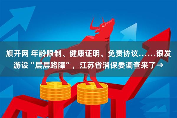 旗开网 年龄限制、健康证明、免责协议……银发游设“层层路障”，江苏省消保委调查来了→