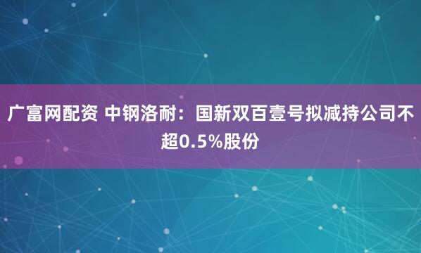广富网配资 中钢洛耐：国新双百壹号拟减持公司不超0.5%股份