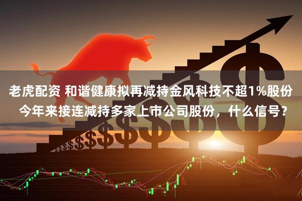 老虎配资 和谐健康拟再减持金风科技不超1%股份 今年来接连减持多家上市公司股份，什么信号？