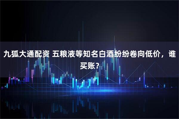 九狐大通配资 五粮液等知名白酒纷纷卷向低价，谁买账？