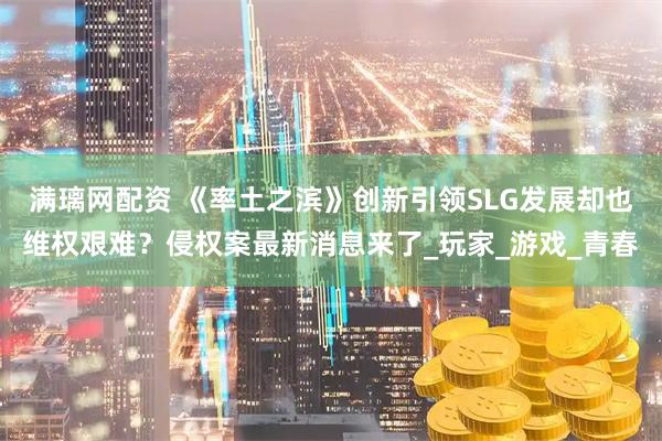 满璃网配资 《率土之滨》创新引领SLG发展却也维权艰难？侵权案最新消息来了_玩家_游戏_青春