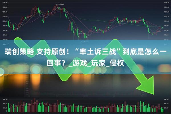 瑞创策略 支持原创！“率土诉三战”到底是怎么一回事？_游戏_玩家_侵权