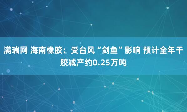 满瑞网 海南橡胶：受台风“剑鱼”影响 预计全年干胶减产约0.25万吨
