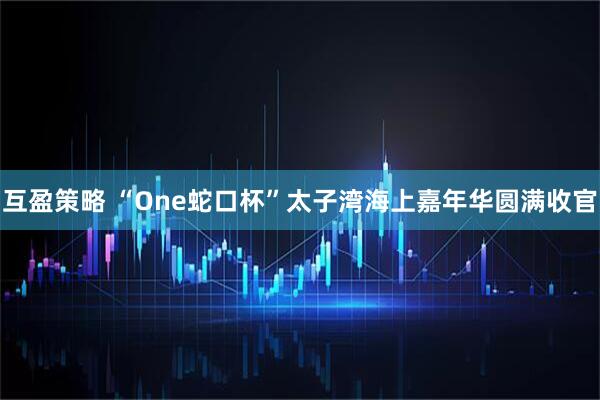 互盈策略 “One蛇口杯”太子湾海上嘉年华圆满收官