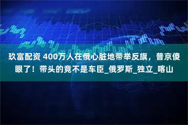 玖富配资 400万人在俄心脏地带举反旗，普京傻眼了！带头的竟不是车臣_俄罗斯_独立_喀山