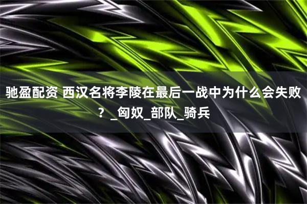 驰盈配资 西汉名将李陵在最后一战中为什么会失败？_匈奴_部队_骑兵