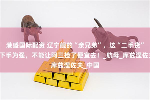 港盛国际配资 辽宁舰的“亲兄弟”，这“二手货”咱得先下手为强，不能让阿三捡了便宜去！_航母_库兹涅佐夫_中国