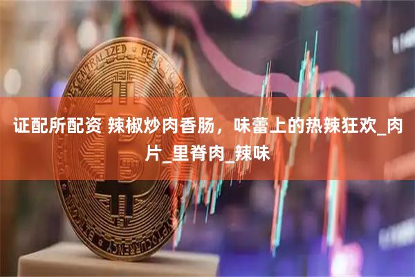证配所配资 辣椒炒肉香肠，味蕾上的热辣狂欢_肉片_里脊肉_辣味