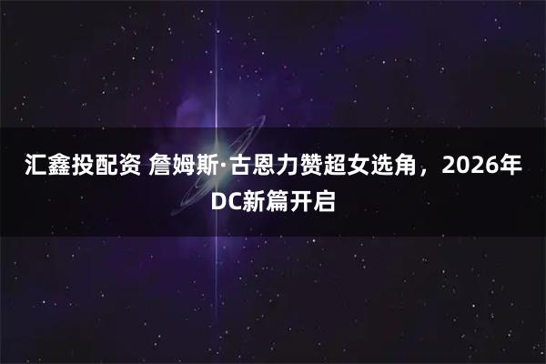汇鑫投配资 詹姆斯·古恩力赞超女选角，2026年DC新篇开启