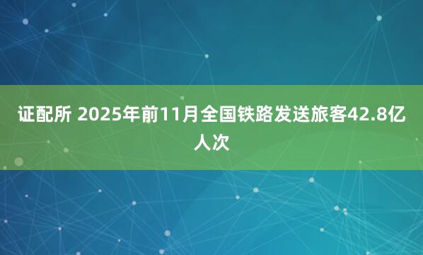 证配所 2025年前11月全国铁路发送旅客42.8亿人次